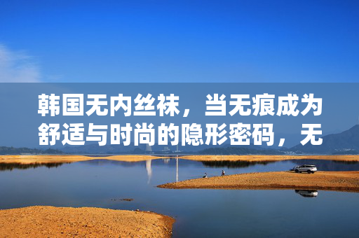 韩国无内丝袜，当无痕成为舒适与时尚的隐形密码，无痕，韩国无内丝袜的舒适时尚隐形密码