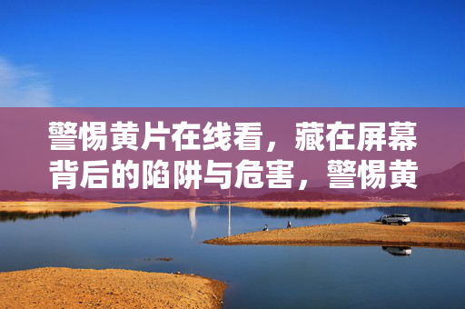 警惕黄片在线看,藏在屏幕背后的陷阱与危害,警惕黄片在线看,屏幕背后的陷阱与危害 警惕黄片在线看,藏在屏幕背后的陷阱与危害,警惕黄片在线看,屏幕背后的陷阱与危害