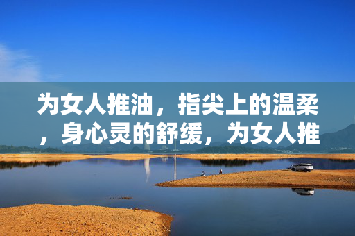 为女人推油,指尖上的温柔,身心灵的舒缓,为女人推油,指尖温柔,身心灵舒缓 为女人推油,指尖上的温柔,身心灵的舒缓,为女人推油,指尖温柔,身心灵舒缓