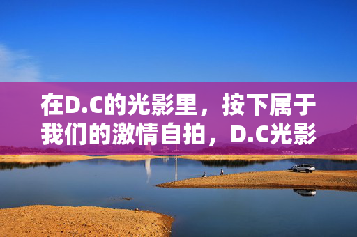 在D.C的光影里,按下属于我们的激情自拍,D.C光影里,按下我们的激情瞬间 在D.C的光影里,按下属于我们的激情自拍,D.C光影里,按下我们的激情瞬间