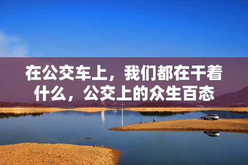 在公交车上,我们都在干着什么,公交上的众生百态 在公交车上,我们都在干着什么,公交上的众生百态