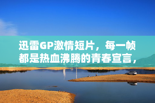 迅雷GP激情短片,每一帧都是热血沸腾的青春宣言,迅雷GP,每一帧,都是青春的热血宣言 迅雷GP激情短片,每一帧都是热血沸腾的青春宣言,迅雷GP,每一帧,都是青春的热血宣言