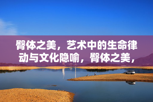 臀体之美,艺术中的生命律动与文化隐喻,臀体之美,艺术中的生命律动与文化隐喻 臀体之美,艺术中的生命律动与文化隐喻,臀体之美,艺术中的生命律动与文化隐喻