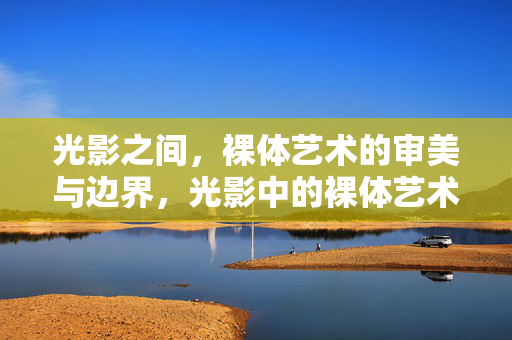光影之间,裸体艺术的审美与边界,光影中的裸体艺术,审美与边界的张力 光影之间,裸体艺术的审美与边界,光影中的裸体艺术,审美与边界的张力