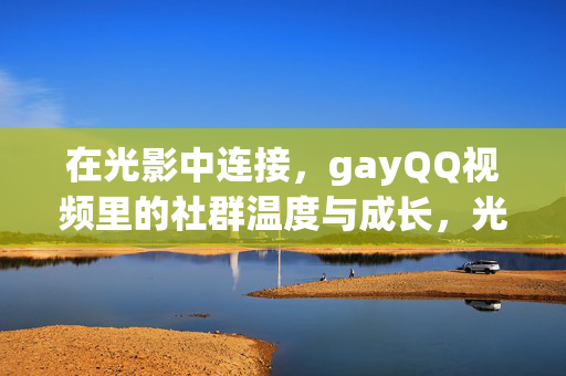 在光影中连接，gayQQ视频里的社群温度与成长，光影连接，gayQQ视频里的社群温度与成长