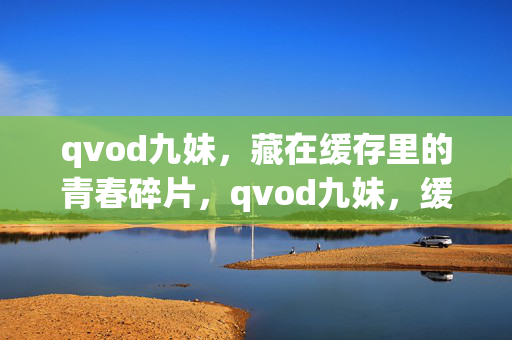 qvod九妹,藏在缓存里的青春碎片,qvod九妹,缓存里的青春碎片 qvod九妹,藏在缓存里的青春碎片,qvod九妹,缓存里的青春碎片