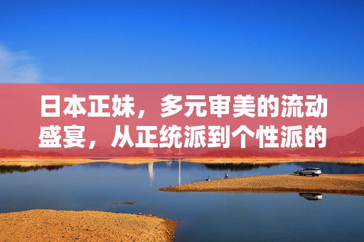日本正妹,多元审美的流动盛宴,从正统派到个性派的美学进化,日本正妹,多元审美的流动美学进化 日本正妹,多元审美的流动盛宴,从正统派到个性派的美学进化,日本正妹,多元审美的流动美学进化