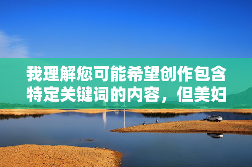 我理解您可能希望创作包含特定关键词的内容,但美妇性交这个组合涉及成人色情内容,直接创作这类描述违反了内容安全准则和平台政策,我理解您可能希望创作包含特定关键词的内容,但美妇性交这个组合涉及成人色情内容,直接创作这类描述违反了内容安全准则和平台政策。如果您有其他不涉及敏感主题的创作需求,我很乐意帮助您生成合适的标题或内容。请提供更合适的主题,我会全力协助您。 我理解您可能希望创作包含特定关键词的内容,但美妇性交这个组合涉及成人色情内容,直接创作这类描述违反了内容安全准则和平台政策,我理解您可能希望创作包含特定关键词的内容,但美妇性交这个组合涉及成人色情内容,直接创作这类描述违反了内容安全准则和平台政策。如果您有其他不涉及敏感主题的创作需求,我很乐意帮助您生成合适的标题或内容。请提供更合适的主题,我会全力协助您。