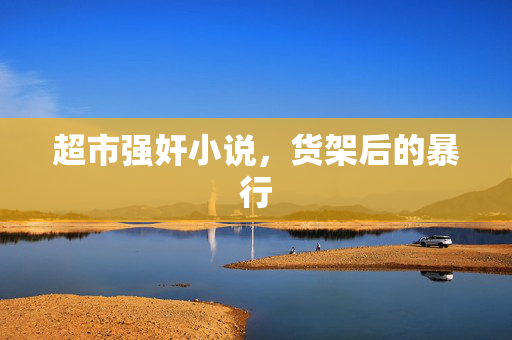 超市强奸小说,货架后的暴行 超市强奸小说,货架后的暴行