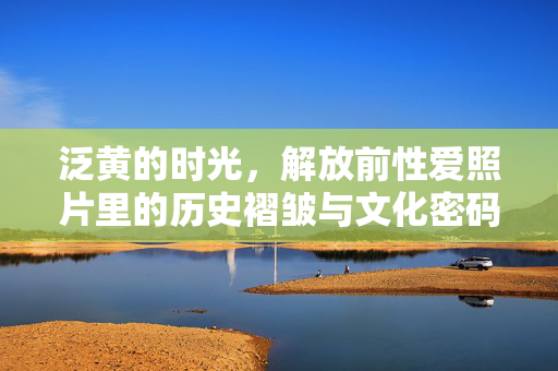 泛黄的时光,解放前性爱照片里的历史褶皱与文化密码,泛黄时光里的历史褶皱,解放前性爱照片的文化密码 泛黄的时光,解放前性爱照片里的历史褶皱与文化密码,泛黄时光里的历史褶皱,解放前性爱照片的文化密码