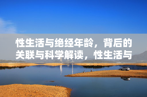 性生活与绝经年龄,背后的关联与科学解读,性生活与绝经年龄,关联的科学解读 性生活与绝经年龄,背后的关联与科学解读,性生活与绝经年龄,关联的科学解读