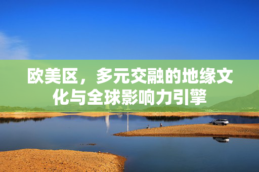 欧美区,多元交融的地缘文化与全球影响力引擎 欧美区,多元交融的地缘文化与全球影响力引擎