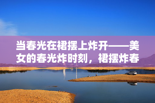 当春光在裙摆上炸开——美女的春光炸时刻,裙摆炸春光 当春光在裙摆上炸开——美女的春光炸时刻,裙摆炸春光