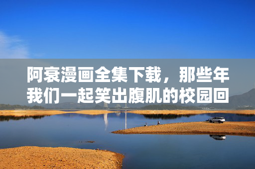 阿衰漫画全集下载，那些年我们一起笑出腹肌的校园回忆，现在这样重温才安心！阿衰漫画全集下载，笑出腹肌的校园回忆，重温才安心！