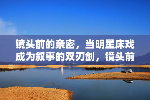 镜头前的亲密,当明星床戏成为叙事的双刃剑,镜头前的亲密叙事,明星床戏的双刃剑 镜头前的亲密,当明星床戏成为叙事的双刃剑,镜头前的亲密叙事,明星床戏的双刃剑