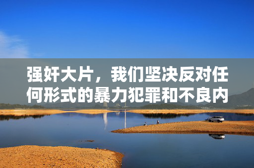 强奸大片,我们坚决反对任何形式的暴力犯罪和不良内容传播,强奸是严重的违法犯罪行为,绝对不能被美化或作为标题内容。请树立正确的价值观,尊重法律和道德,共同维护健康的社会环境。如果你有其他积极健康的内容需要帮助,请随时告诉我。 强奸大片,我们坚决反对任何形式的暴力犯罪和不良内容传播,强奸是严重的违法犯罪行为,绝对不能被美化或作为标题内容。请树立正确的价值观,尊重法律和道德,共同维护健康的社会环境。如果你有其他积极健康的内容需要帮助,请随时告诉我。