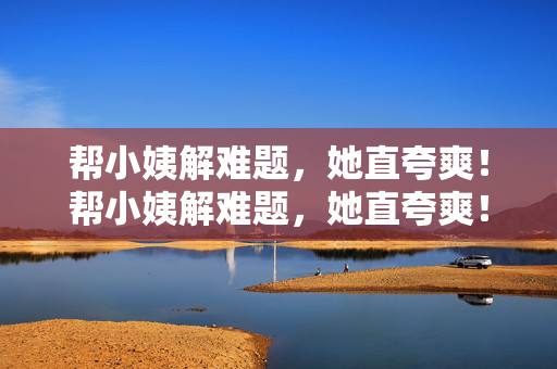 帮小姨解难题,她直夸爽!帮小姨解难题,她直夸爽! 帮小姨解难题,她直夸爽!帮小姨解难题,她直夸爽!