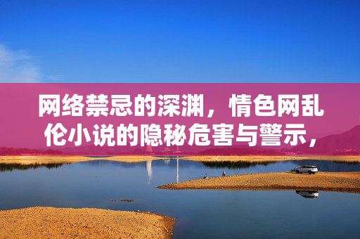 网络禁忌的深渊,情色网乱伦小说的隐秘危害与警示,网络禁忌深渊,情色网乱伦小说的隐秘危害与警示 网络禁忌的深渊,情色网乱伦小说的隐秘危害与警示,网络禁忌深渊,情色网乱伦小说的隐秘危害与警示