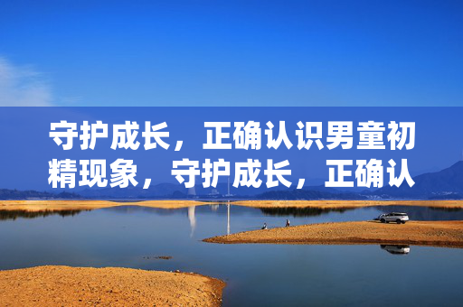 守护成长,正确认识男童初精现象,守护成长,正确认识男童初精现象 守护成长,正确认识男童初精现象,守护成长,正确认识男童初精现象