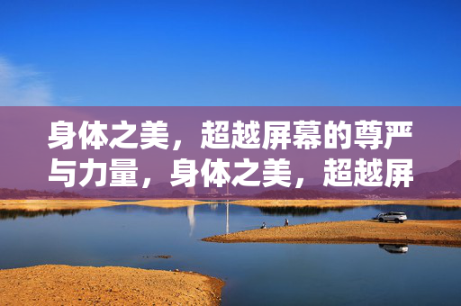 身体之美,超越屏幕的尊严与力量,身体之美,超越屏幕的尊严与力量 身体之美,超越屏幕的尊严与力量,身体之美,超越屏幕的尊严与力量