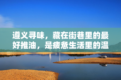 遵义寻味,藏在街巷里的最好推油,是疲惫生活里的温柔解药,遵义街巷里的推油,疲惫生活的温柔解药 遵义寻味,藏在街巷里的最好推油,是疲惫生活里的温柔解药,遵义街巷里的推油,疲惫生活的温柔解药