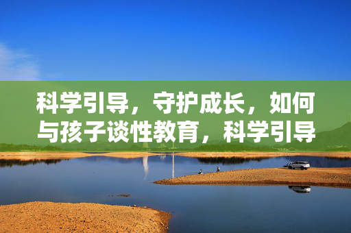 科学引导,守护成长,如何与孩子谈性教育,科学引导,守护成长,如何与孩子谈性教育 科学引导,守护成长,如何与孩子谈性教育,科学引导,守护成长,如何与孩子谈性教育