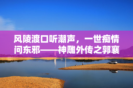 风陵渡口听潮声,一世痴情问东邪——神雕外传之郭襄,风陵渡听潮,郭襄一世痴情 风陵渡口听潮声,一世痴情问东邪——神雕外传之郭襄,风陵渡听潮,郭襄一世痴情