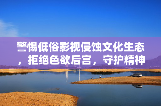警惕低俗影视侵蚀文化生态,拒绝色欲后宫,守护精神家园,拒绝低俗影视与色欲后宫,守护文化精神家园 警惕低俗影视侵蚀文化生态,拒绝色欲后宫,守护精神家园,拒绝低俗影视与色欲后宫,守护文化精神家园