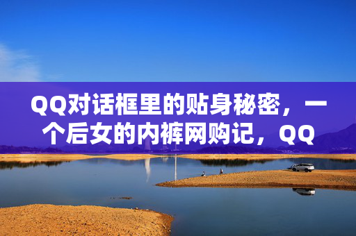 QQ对话框里的贴身秘密，一个后女的内裤网购记，QQ对话框里的贴身秘密，内裤网购记