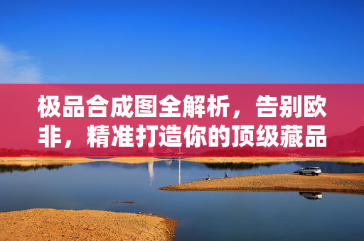 极品合成图全解析,告别欧非,精准打造你的顶级藏品,极品合成图全解析,告别欧非,精准打造顶级藏品 极品合成图全解析,告别欧非,精准打造你的顶级藏品,极品合成图全解析,告别欧非,精准打造顶级藏品