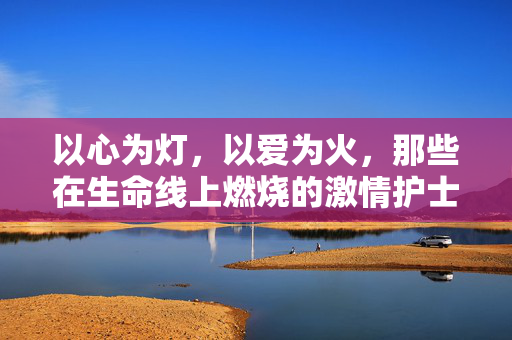 以心为灯,以爱为火,那些在生命线上燃烧的激情护士,以心为灯,以爱为火,生命线上的燃烧护士 以心为灯,以爱为火,那些在生命线上燃烧的激情护士,以心为灯,以爱为火,生命线上的燃烧护士