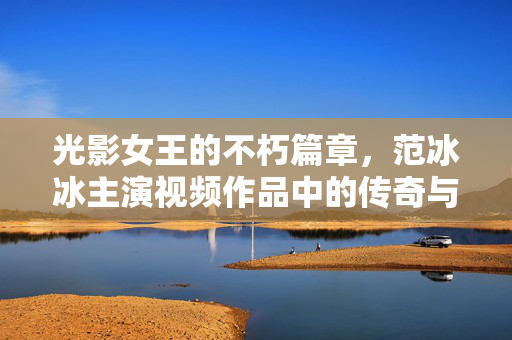 光影女王的不朽篇章,范冰冰主演视频作品中的传奇与蜕变,光影女王范冰冰,视频作品中的传奇与蜕变 光影女王的不朽篇章,范冰冰主演视频作品中的传奇与蜕变,光影女王范冰冰,视频作品中的传奇与蜕变