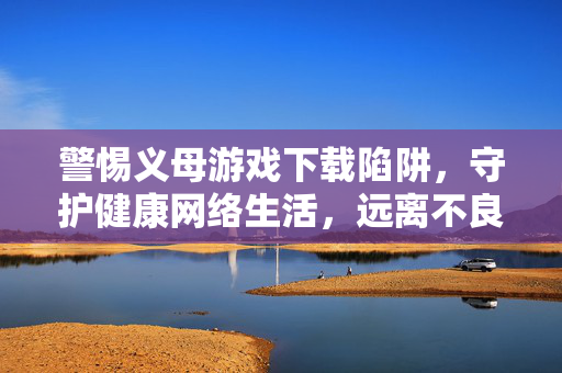警惕义母游戏下载陷阱,守护健康网络生活,远离不良内容,警惕义母游戏下载陷阱,守护健康网络生活 警惕义母游戏下载陷阱,守护健康网络生活,远离不良内容,警惕义母游戏下载陷阱,守护健康网络生活