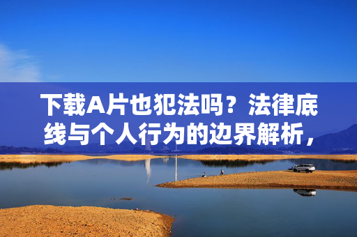 下载A片也犯法吗？法律底线与个人行为的边界解析，下载A片的法律底线与个人行为边界解析