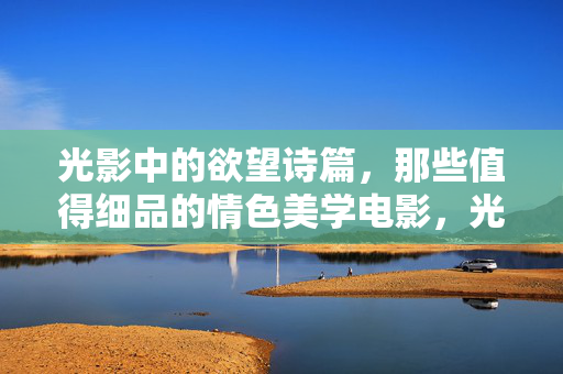 光影中的欲望诗篇，那些值得细品的情色美学电影，光影·欲望·诗篇，情色美学电影