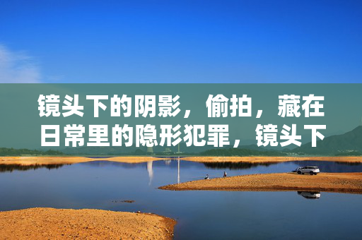 镜头下的阴影，偷拍，藏在日常里的隐形犯罪，镜头下的阴影，日常偷拍犯罪