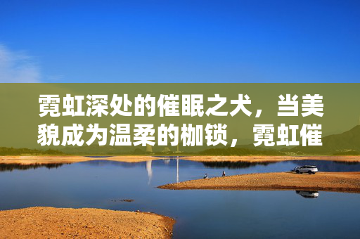 霓虹深处的催眠之犬，当美貌成为温柔的枷锁，霓虹催眠，美貌的温柔枷锁