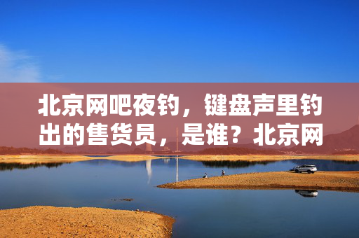 北京网吧夜钓,键盘声里钓出的售货员,是谁?北京网吧夜钓,键盘声里钓出的售货员是谁? 北京网吧夜钓,键盘声里钓出的售货员,是谁?北京网吧夜钓,键盘声里钓出的售货员是谁?