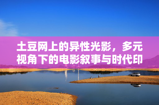 土豆网上的异性光影,多元视角下的电影叙事与时代印记,土豆网异性光影,多元视角电影叙事与时代印记 土豆网上的异性光影,多元视角下的电影叙事与时代印记,土豆网异性光影,多元视角电影叙事与时代印记