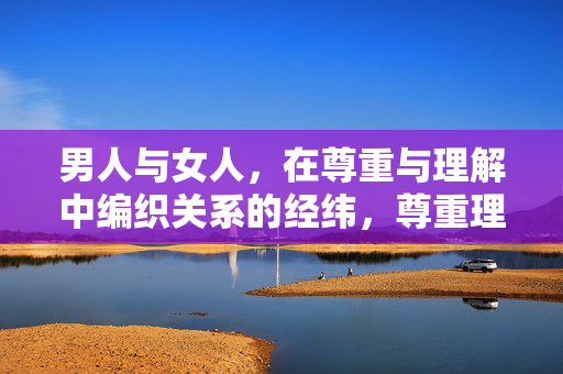 男人与女人，在尊重与理解中编织关系的经纬，尊重理解织就男女关系的经纬