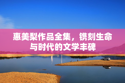惠美梨作品全集，镌刻生命与时代的文学丰碑
