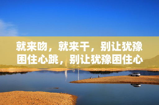 就来吻，就来干，别让犹豫困住心跳，别让犹豫困住心跳，就来吻就来干