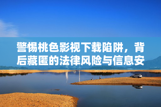 警惕桃色影视下载陷阱，背后藏匿的法律风险与信息安全危机，桃色影视下载陷阱，法律风险与信息安全危机