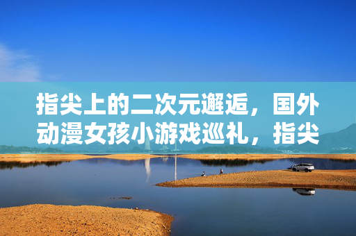 指尖上的二次元邂逅，国外动漫女孩小游戏巡礼，指尖二次元邂逅，国外动漫女孩小游戏巡礼