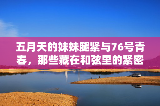 五月天的妹妹腿紧与76号青春，那些藏在和弦里的紧密时光，五月天76号青春，和弦里的紧密时光