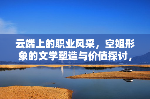 云端上的职业风采，空姐形象的文学塑造与价值探讨，云端风采，空姐形象的文学塑造与价值探讨