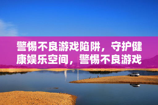 警惕不良游戏陷阱，守护健康娱乐空间，警惕不良游戏陷阱，守护健康娱乐空间