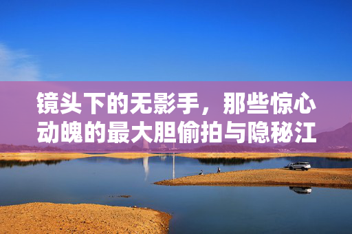 镜头下的无影手，那些惊心动魄的最大胆偷拍与隐秘江湖，镜头无影手，隐秘江湖里的惊心偷拍