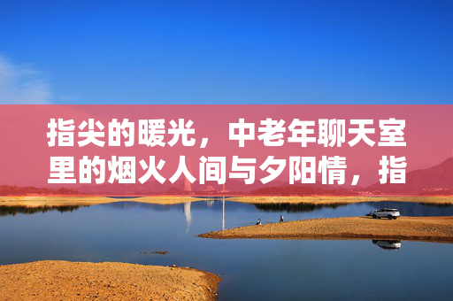 指尖的暖光，中老年聊天室里的烟火人间与夕阳情，指尖暖光里的烟火人间与夕阳情