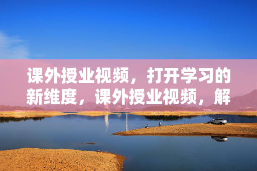 课外授业视频，打开学习的新维度，课外授业视频，解锁学习新维度